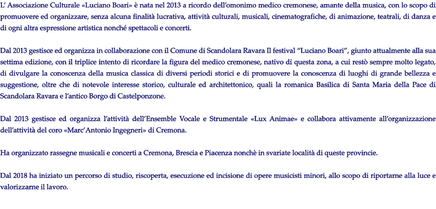 L Associazione Culturale Luciano Boari  nata nel 2013 a ricordo dellomonimo medico cremonese, amante della musica, con lo scopo di promuovere ed organizzare, senza alcuna finalit lucrativa, attivit culturali, musicali, cinematografiche, di animazione, teatrali, di danza e di ogni altra espressione artistica nonch spettacoli e concerti.  Dal 2013 gestisce ed organizza in collaborazione con il Comune di Scandolara Ravara Il festival Luciano Boari, giunto attualmente alla sua settima edizione, con il triplice intento di ricordare la figura del medico cremonese, nativo di questa zona, a cui rest sempre molto legato, di divulgare la conoscenza della musica classica di diversi periodi storici e di promuovere la conoscenza di luoghi di grande bellezza e suggestione, oltre che di notevole interesse storico, culturale ed architettonico, quali la romanica Basilica di Santa Maria della Pace di Scandolara Ravara e lantico Borgo di Castelponzone.  Dal 2013 gestisce ed organizza lattivit dellEnsemble Vocale e Strumentale Lux Animae e collabora attivamente allorganizzazione dellattivit del coro MarcAntonio Ingegneri di Cremona.  Ha organizzato rassegne musicali e concerti a Cremona, Brescia e Piacenza nonch in svariate localit di queste provincie.   Dal 2018 ha iniziato un percorso di studio, riscoperta, esecuzione ed incisione di opere musicisti minori, allo scopo di riportarne alla luce e valorizzarne il lavoro.